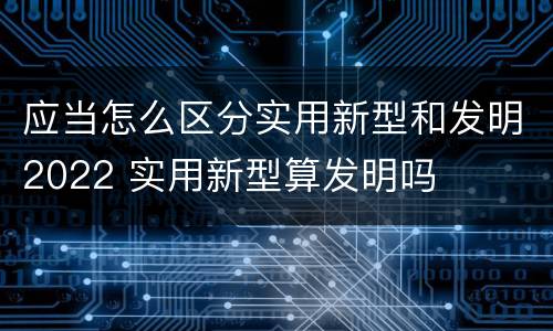 应当怎么区分实用新型和发明2022 实用新型算发明吗