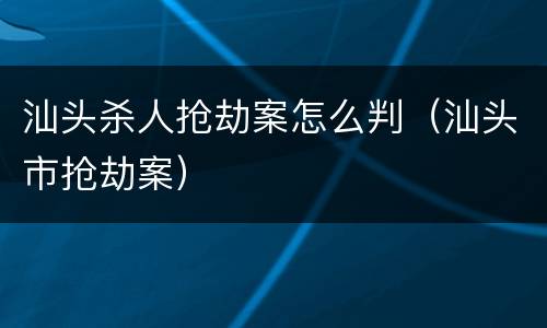 汕头杀人抢劫案怎么判（汕头市抢劫案）