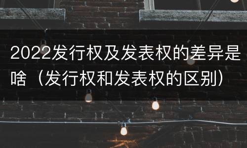 2022发行权及发表权的差异是啥（发行权和发表权的区别）