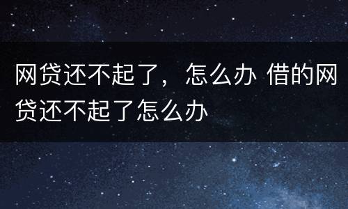 网贷还不起了，怎么办 借的网贷还不起了怎么办
