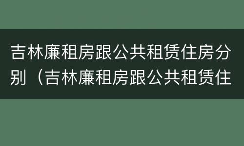 吉林廉租房跟公共租赁住房分别（吉林廉租房跟公共租赁住房分别有哪些）