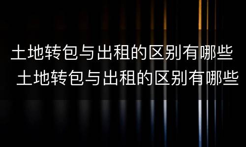 土地转包与出租的区别有哪些 土地转包与出租的区别有哪些方面