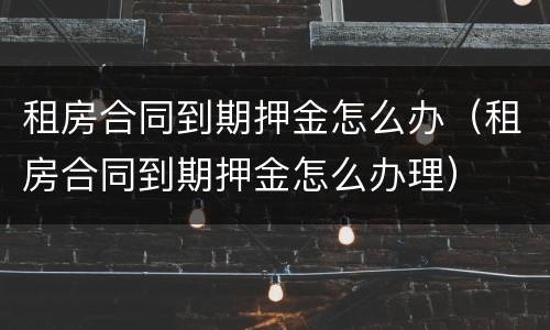 租房合同到期押金怎么办（租房合同到期押金怎么办理）