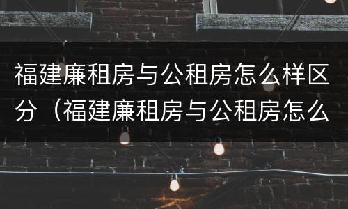 福建廉租房与公租房怎么样区分（福建廉租房与公租房怎么样区分的）