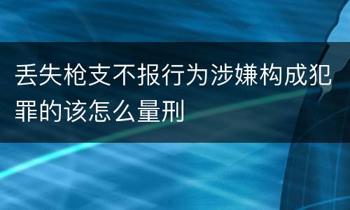 丢失枪支不报行为涉嫌构成犯罪的该怎么量刑