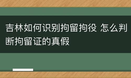 吉林如何识别拘留拘役 怎么判断拘留证的真假