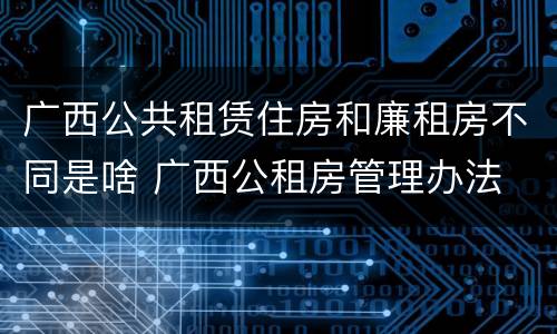 广西公共租赁住房和廉租房不同是啥 广西公租房管理办法