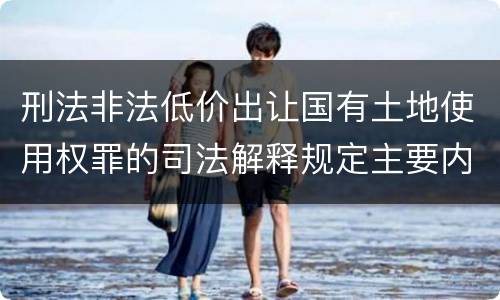 刑法非法低价出让国有土地使用权罪的司法解释规定主要内容有哪些
