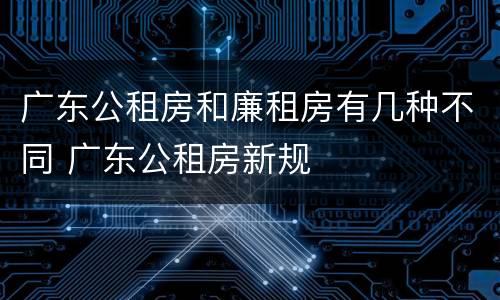 广东公租房和廉租房有几种不同 广东公租房新规