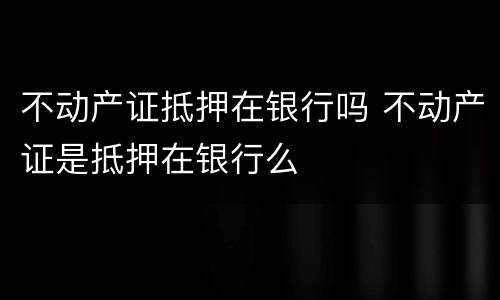 不动产证抵押在银行吗 不动产证是抵押在银行么