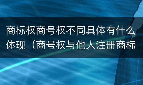 商标权商号权不同具体有什么体现（商号权与他人注册商标专用权的冲突）