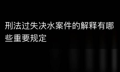 刑法过失决水案件的解释有哪些重要规定