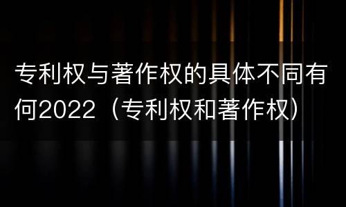 专利权与著作权的具体不同有何2022（专利权和著作权）