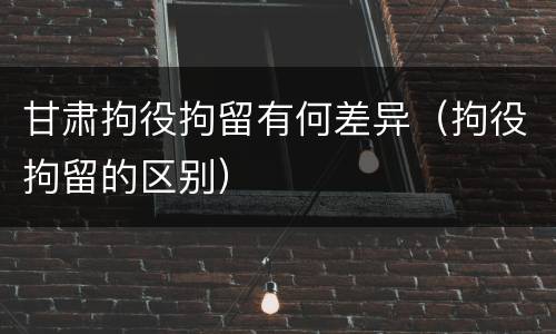 甘肃拘役拘留有何差异（拘役拘留的区别）