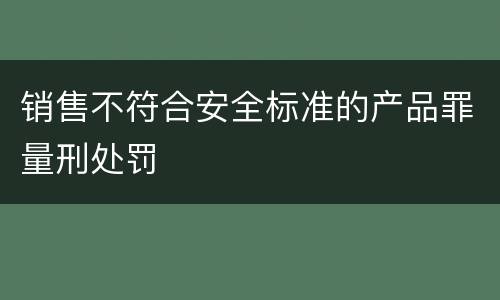 销售不符合安全标准的产品罪量刑处罚
