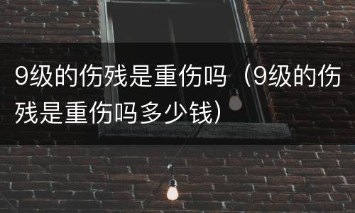 9级的伤残是重伤吗（9级的伤残是重伤吗多少钱）