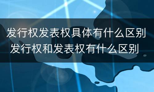 发行权发表权具体有什么区别 发行权和发表权有什么区别