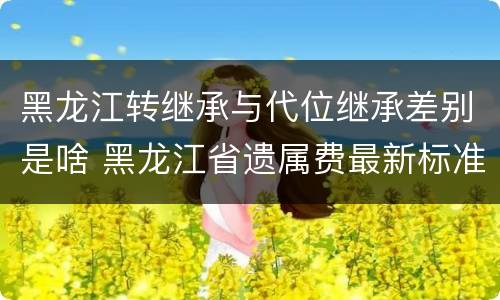 黑龙江转继承与代位继承差别是啥 黑龙江省遗属费最新标准是多少