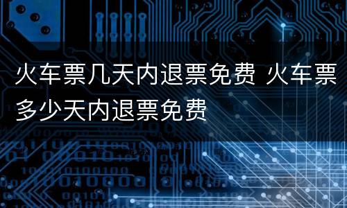 火车票几天内退票免费 火车票多少天内退票免费