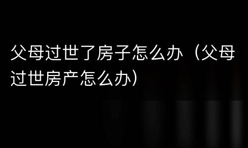 父母过世了房子怎么办（父母过世房产怎么办）