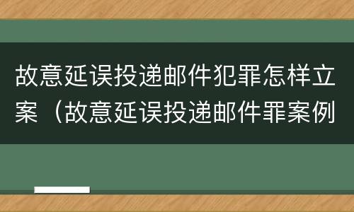 故意延误投递邮件犯罪怎样立案（故意延误投递邮件罪案例）