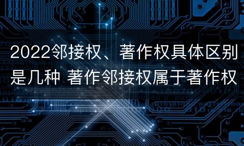 2022邻接权、著作权具体区别是几种 著作邻接权属于著作权吗