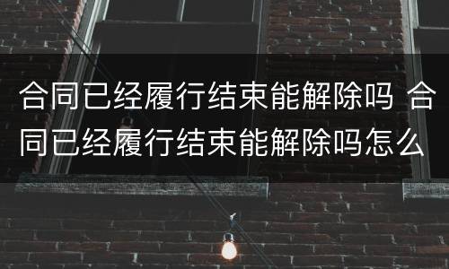 合同已经履行结束能解除吗 合同已经履行结束能解除吗怎么写