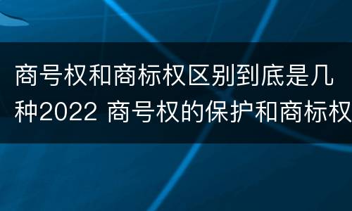 商号权和商标权区别到底是几种2022 商号权的保护和商标权的保护一样是全国性范围的