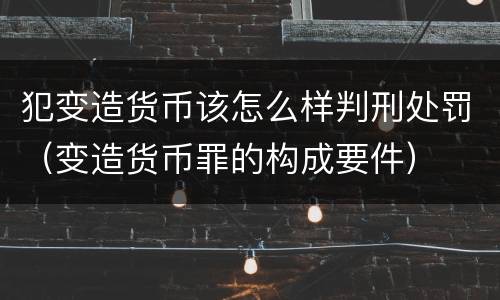 犯变造货币该怎么样判刑处罚（变造货币罪的构成要件）