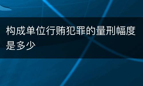 构成单位行贿犯罪的量刑幅度是多少