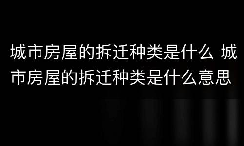 城市房屋的拆迁种类是什么 城市房屋的拆迁种类是什么意思