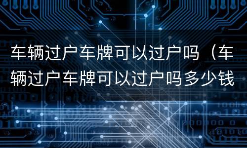车辆过户车牌可以过户吗（车辆过户车牌可以过户吗多少钱）