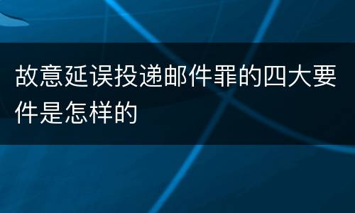 故意延误投递邮件罪的四大要件是怎样的