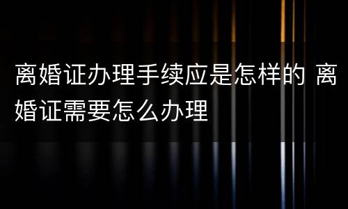 离婚证办理手续应是怎样的 离婚证需要怎么办理