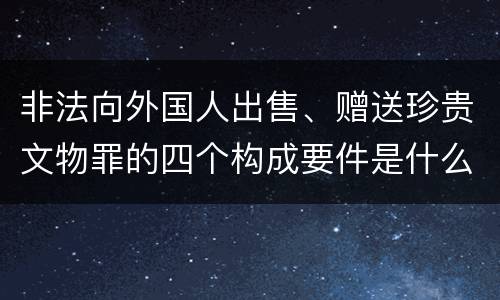 非法向外国人出售、赠送珍贵文物罪的四个构成要件是什么