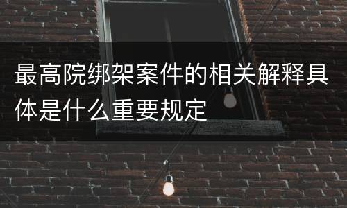 最高院绑架案件的相关解释具体是什么重要规定