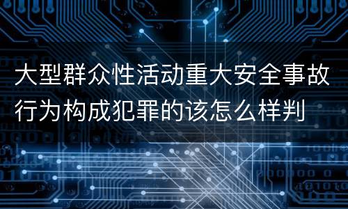 大型群众性活动重大安全事故行为构成犯罪的该怎么样判