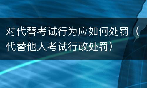 对代替考试行为应如何处罚（代替他人考试行政处罚）