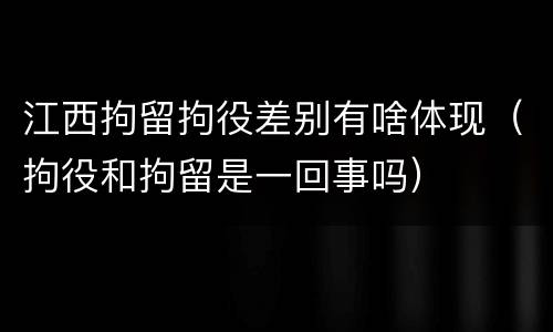江西拘留拘役差别有啥体现（拘役和拘留是一回事吗）
