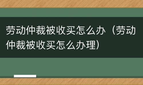 劳动仲裁被收买怎么办（劳动仲裁被收买怎么办理）