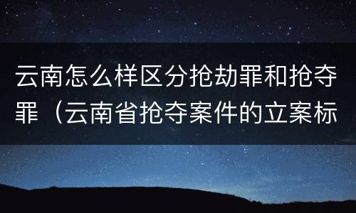 云南怎么样区分抢劫罪和抢夺罪（云南省抢夺案件的立案标准）