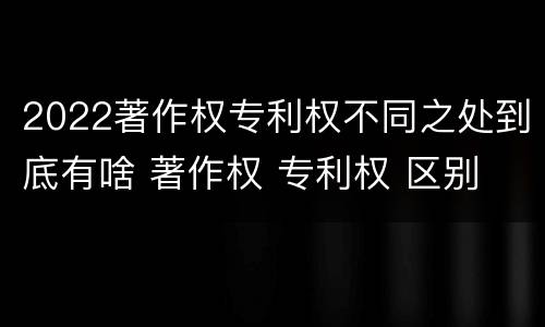 2022著作权专利权不同之处到底有啥 著作权 专利权 区别