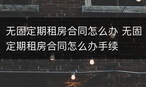 无固定期租房合同怎么办 无固定期租房合同怎么办手续