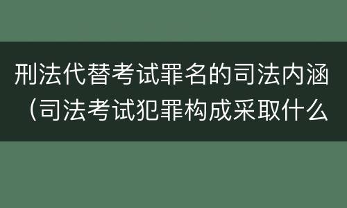 刑法代替考试罪名的司法内涵（司法考试犯罪构成采取什么学说）