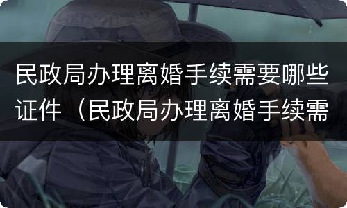 民政局办理离婚手续需要哪些证件（民政局办理离婚手续需要哪些证件呢）