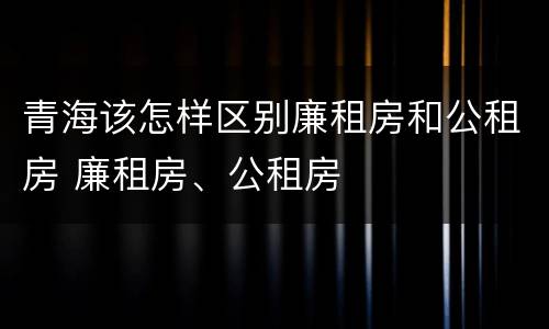 青海该怎样区别廉租房和公租房 廉租房、公租房