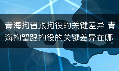 青海拘留跟拘役的关键差异 青海拘留跟拘役的关键差异在哪