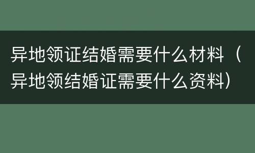 异地领证结婚需要什么材料（异地领结婚证需要什么资料）