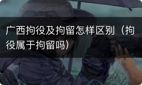 广西拘役及拘留怎样区别（拘役属于拘留吗）