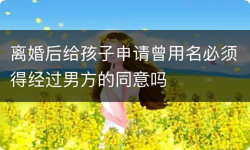 离婚后给孩子申请曾用名必须得经过男方的同意吗